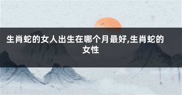 生肖蛇的女人出生在哪个月最好,生肖蛇的女性