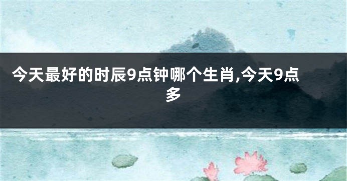 今天最好的时辰9点钟哪个生肖,今天9点多