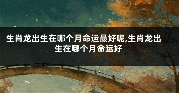生肖龙出生在哪个月命运最好呢,生肖龙出生在哪个月命运好