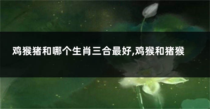 鸡猴猪和哪个生肖三合最好,鸡猴和猪猴