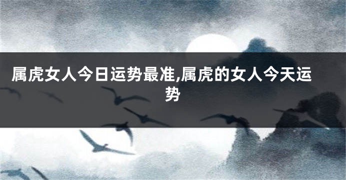 属虎女人今日运势最准,属虎的女人今天运势