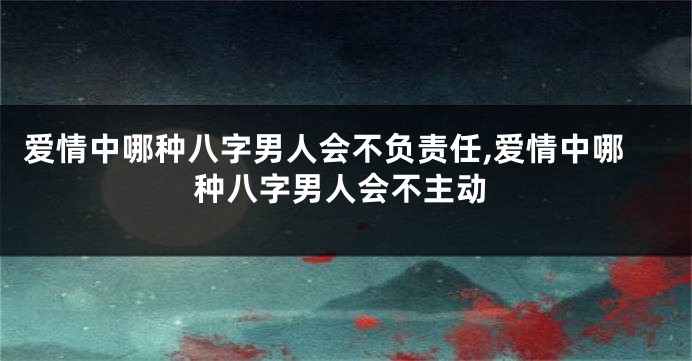 爱情中哪种八字男人会不负责任,爱情中哪种八字男人会不主动