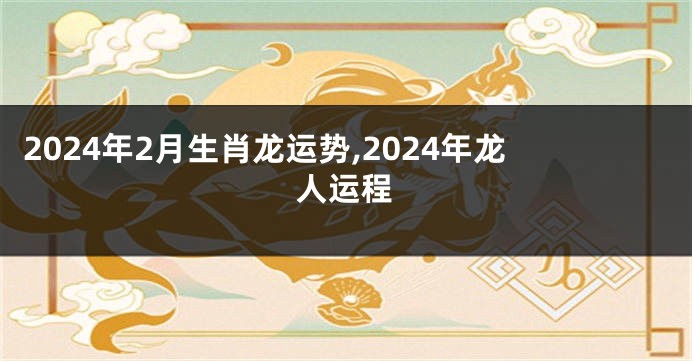 2024年2月生肖龙运势,2024年龙人运程
