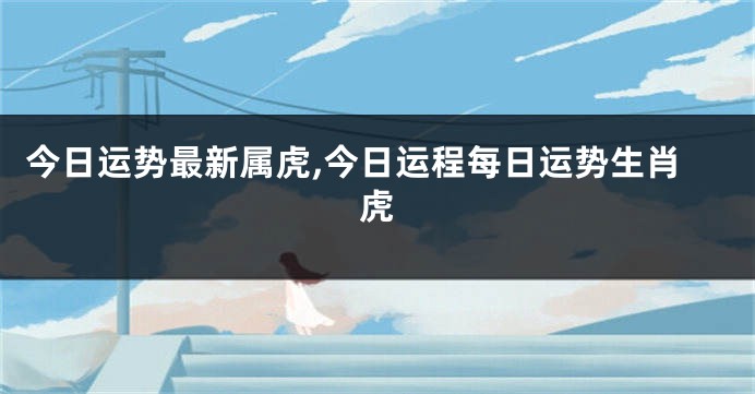 今日运势最新属虎,今日运程每日运势生肖虎