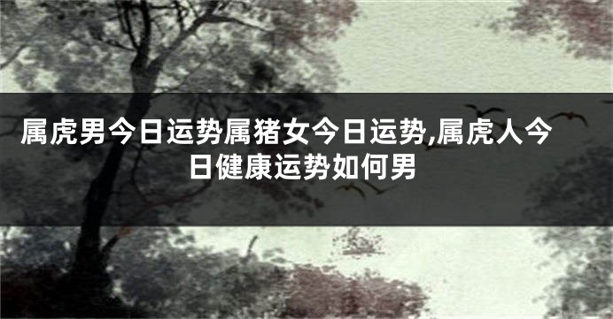 属虎男今日运势属猪女今日运势,属虎人今日健康运势如何男