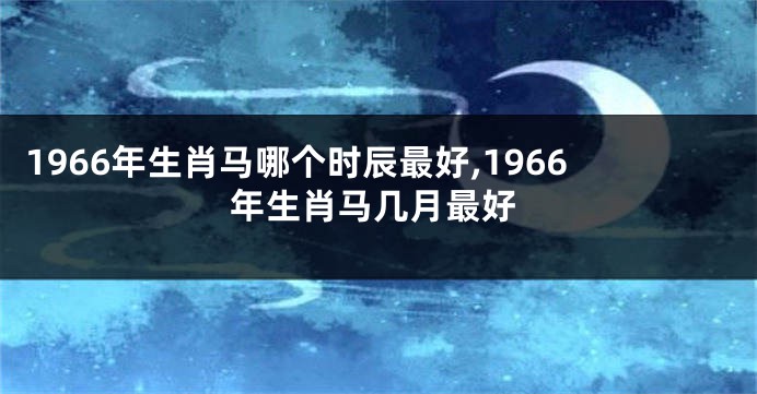 1966年生肖马哪个时辰最好,1966年生肖马几月最好