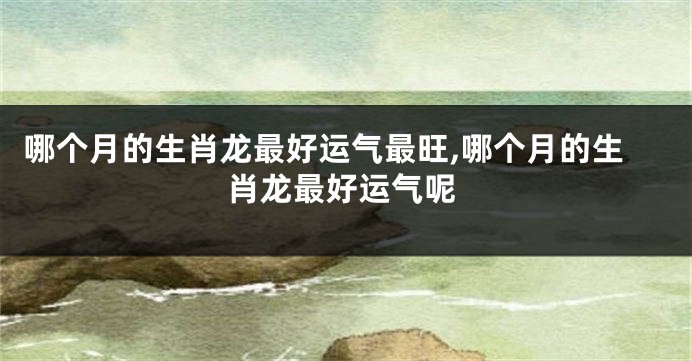 哪个月的生肖龙最好运气最旺,哪个月的生肖龙最好运气呢