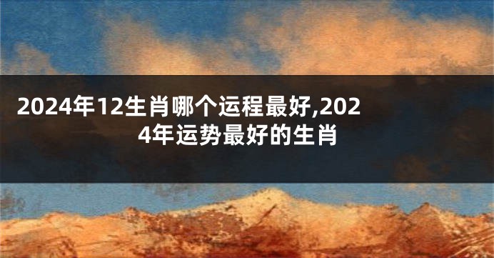 2024年12生肖哪个运程最好,2024年运势最好的生肖