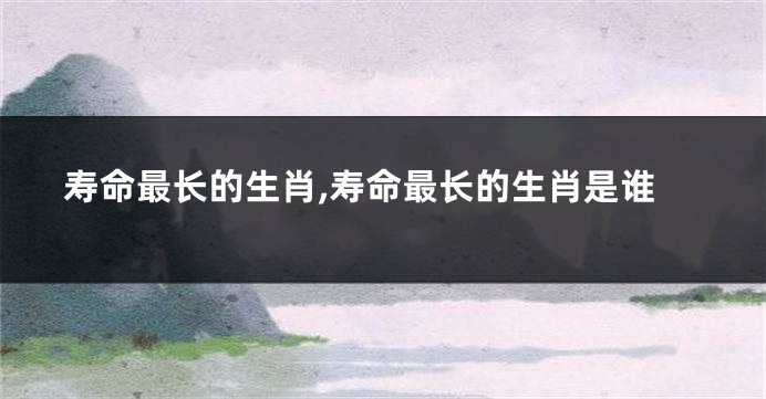 寿命最长的生肖,寿命最长的生肖是谁