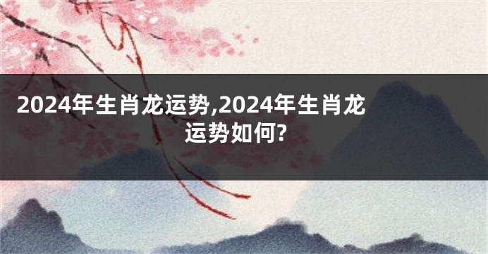 2024年生肖龙运势,2024年生肖龙运势如何?