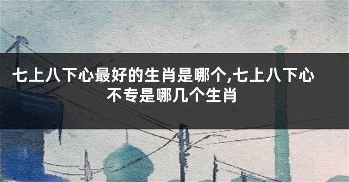 七上八下心最好的生肖是哪个,七上八下心不专是哪几个生肖
