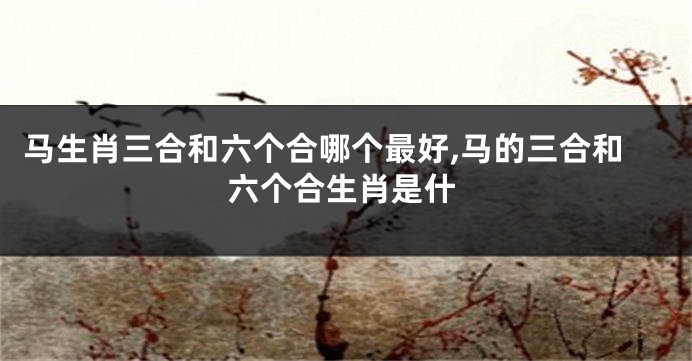 马生肖三合和六个合哪个最好,马的三合和六个合生肖是什