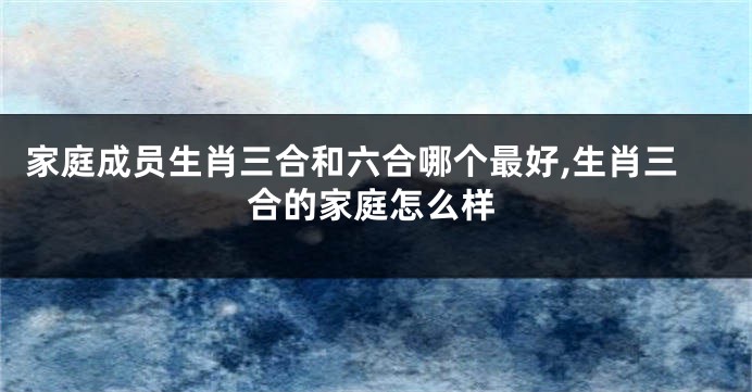 家庭成员生肖三合和六合哪个最好,生肖三合的家庭怎么样