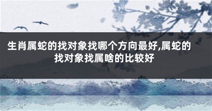 生肖属蛇的找对象找哪个方向最好,属蛇的找对象找属啥的比较好