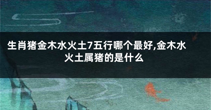 生肖猪金木水火土7五行哪个最好,金木水火土属猪的是什么