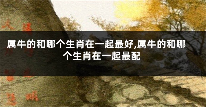 属牛的和哪个生肖在一起最好,属牛的和哪个生肖在一起最配