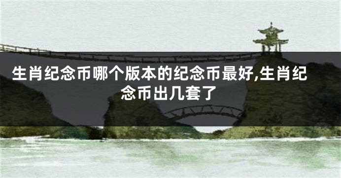 生肖纪念币哪个版本的纪念币最好,生肖纪念币出几套了