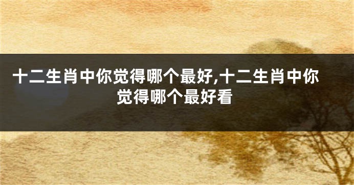 十二生肖中你觉得哪个最好,十二生肖中你觉得哪个最好看