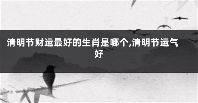 清明节财运最好的生肖是哪个,清明节运气好