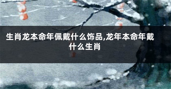 生肖龙本命年佩戴什么饰品,龙年本命年戴什么生肖