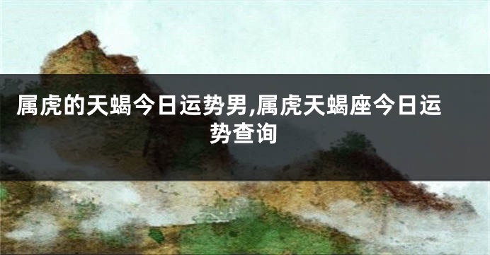属虎的天蝎今日运势男,属虎天蝎座今日运势查询