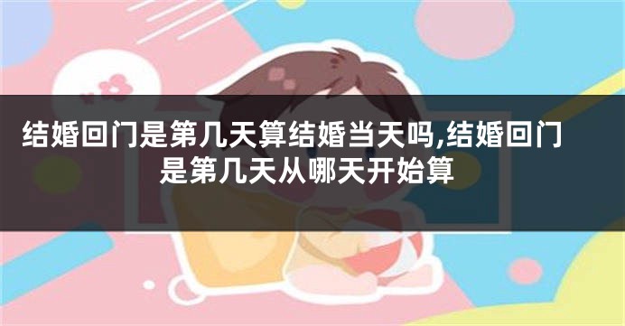结婚回门是第几天算结婚当天吗,结婚回门是第几天从哪天开始算