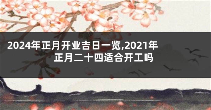 2024年正月开业吉日一览,2021年正月二十四适合开工吗