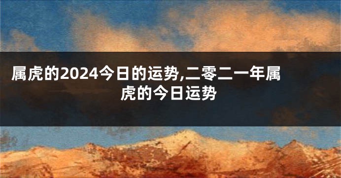 属虎的2024今日的运势,二零二一年属虎的今日运势