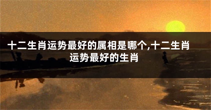 十二生肖运势最好的属相是哪个,十二生肖运势最好的生肖