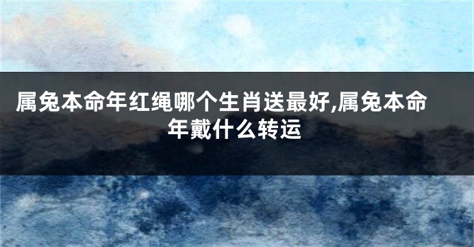 属兔本命年红绳哪个生肖送最好,属兔本命年戴什么转运