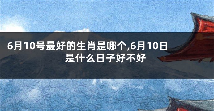 6月10号最好的生肖是哪个,6月10日是什么日子好不好