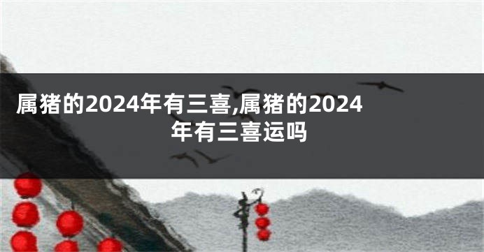 属猪的2024年有三喜,属猪的2024年有三喜运吗