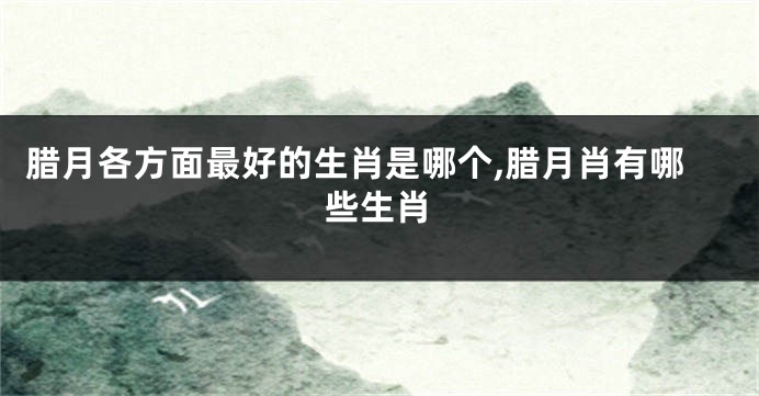 腊月各方面最好的生肖是哪个,腊月肖有哪些生肖