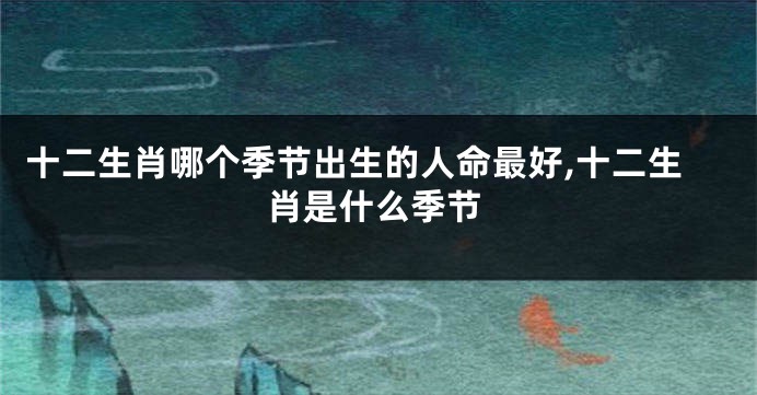 十二生肖哪个季节出生的人命最好,十二生肖是什么季节