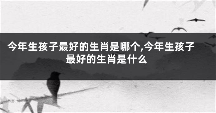 今年生孩子最好的生肖是哪个,今年生孩子最好的生肖是什么