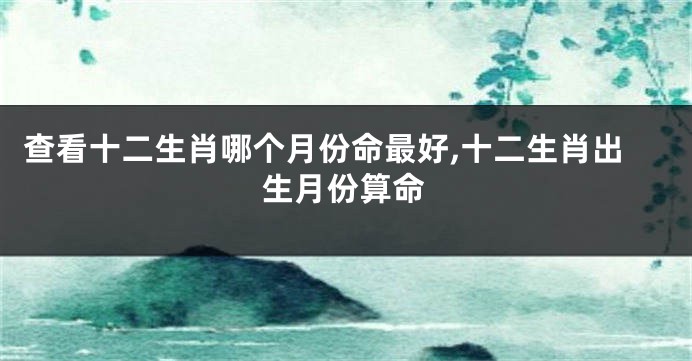查看十二生肖哪个月份命最好,十二生肖出生月份算命