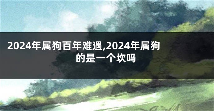 2024年属狗百年难遇,2024年属狗的是一个坎吗