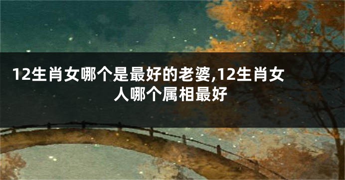 12生肖女哪个是最好的老婆,12生肖女人哪个属相最好