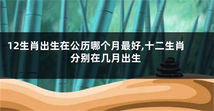 12生肖出生在公历哪个月最好,十二生肖分别在几月出生