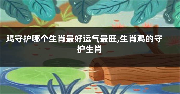 鸡守护哪个生肖最好运气最旺,生肖鸡的守护生肖