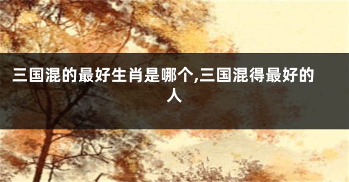 三国混的最好生肖是哪个,三国混得最好的人