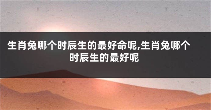 生肖兔哪个时辰生的最好命呢,生肖兔哪个时辰生的最好呢