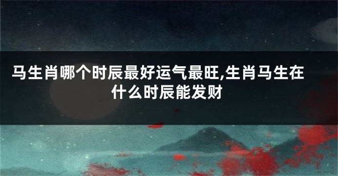 马生肖哪个时辰最好运气最旺,生肖马生在什么时辰能发财