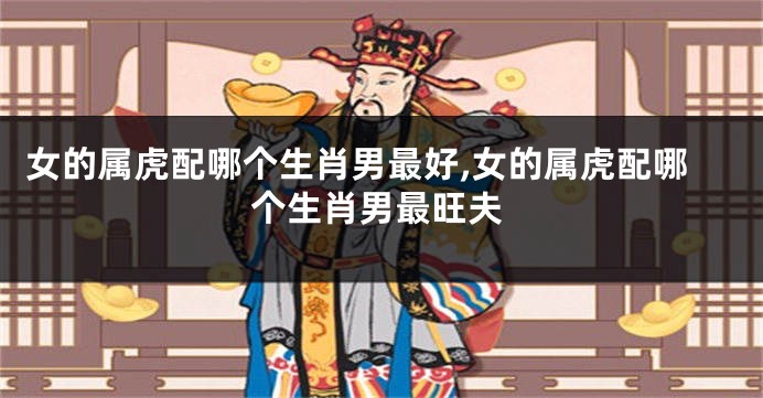 女的属虎配哪个生肖男最好,女的属虎配哪个生肖男最旺夫