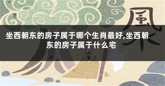 坐西朝东的房子属于哪个生肖最好,坐西朝东的房子属于什么宅