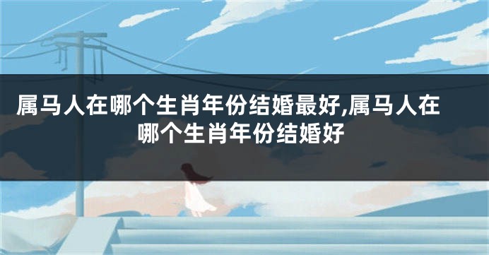 属马人在哪个生肖年份结婚最好,属马人在哪个生肖年份结婚好