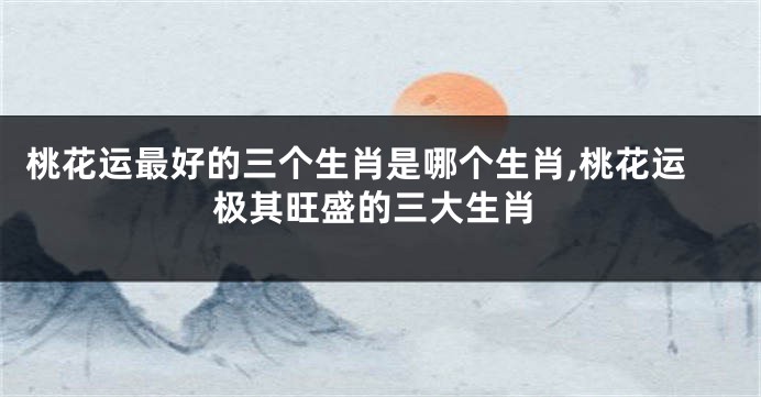 桃花运最好的三个生肖是哪个生肖,桃花运极其旺盛的三大生肖