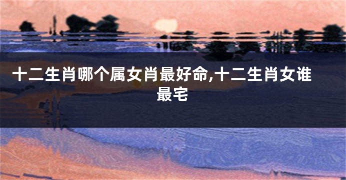 十二生肖哪个属女肖最好命,十二生肖女谁最宅
