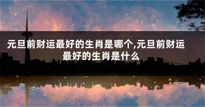 元旦前财运最好的生肖是哪个,元旦前财运最好的生肖是什么