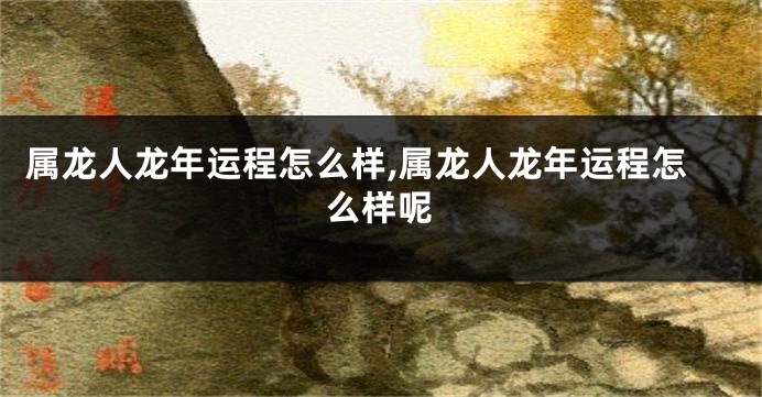 属龙人龙年运程怎么样,属龙人龙年运程怎么样呢